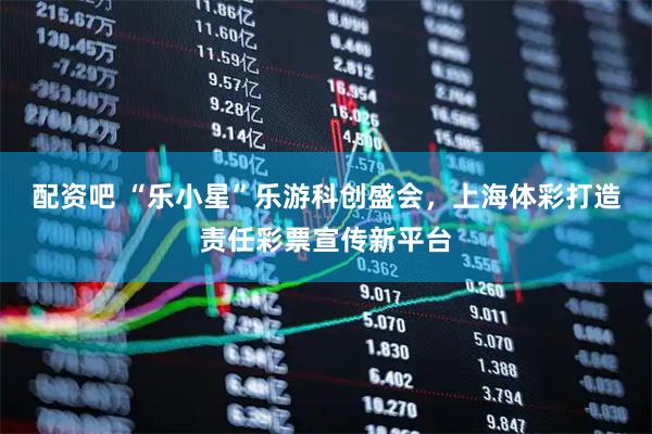 配资吧 “乐小星”乐游科创盛会，上海体彩打造责任彩票宣传新平台