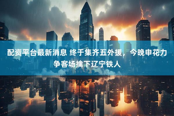 配资平台最新消息 终于集齐五外援，今晚申花力争客场擒下辽宁铁人