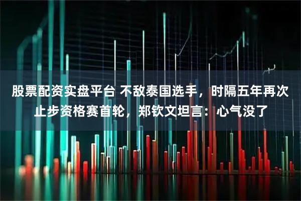 股票配资实盘平台 不敌泰国选手，时隔五年再次止步资格赛首轮，郑钦文坦言：心气没了