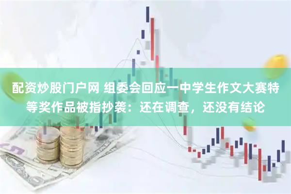 配资炒股门户网 组委会回应一中学生作文大赛特等奖作品被指抄袭：还在调查，还没有结论